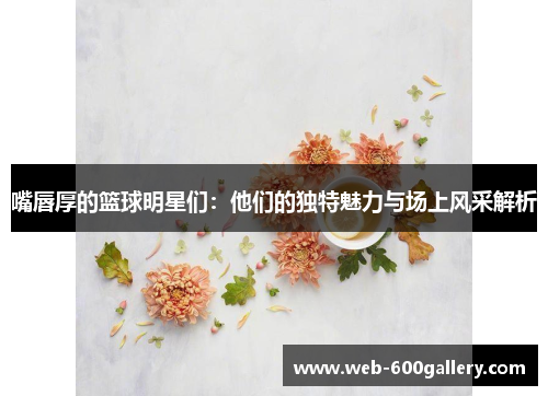 嘴唇厚的篮球明星们：他们的独特魅力与场上风采解析