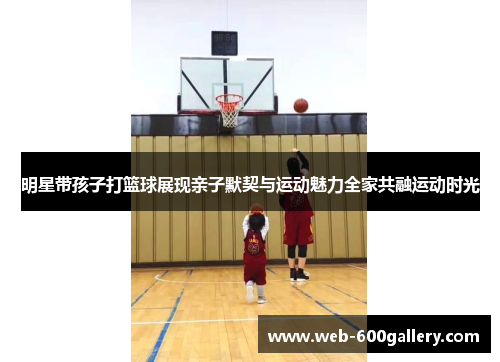 明星带孩子打篮球展现亲子默契与运动魅力全家共融运动时光